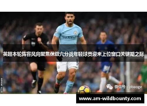 英超本轮阵容风向聚焦保级六分战年轻球员迎来上位窗口关键期之际 英超本轮阵容风向聚焦保级六分战年轻球员迎来上位窗口关键期之际
