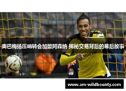 奥巴梅扬压哨转会加盟阿森纳 揭秘交易背后的幕后故事 奥巴梅扬压哨转会加盟阿森纳 揭秘交易背后的幕后故事