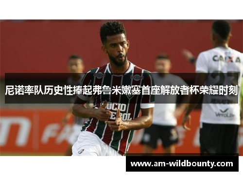 尼诺率队历史性捧起弗鲁米嫩塞首座解放者杯荣耀时刻 尼诺率队历史性捧起弗鲁米嫩塞首座解放者杯荣耀时刻