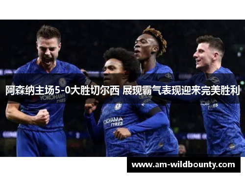 阿森纳主场5-0大胜切尔西 展现霸气表现迎来完美胜利 阿森纳主场5-0大胜切尔西 展现霸气表现迎来完美胜利