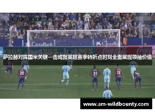 萨拉赫对阵国米关键一击成就英超赛季转折点时刻全面展现领袖价值 萨拉赫对阵国米关键一击成就英超赛季转折点时刻全面展现领袖价值